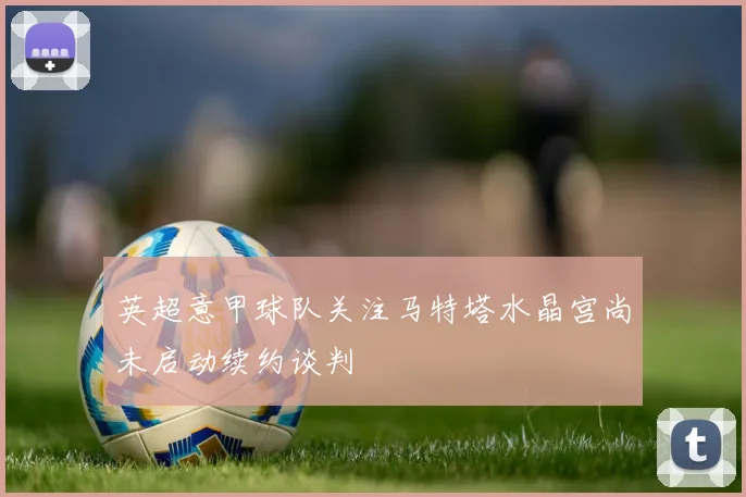 英超意甲球队关注马特塔水晶宫尚未启动续约谈判