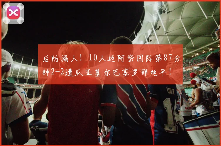 后防漏人！10人迈阿密国际第87分钟2-2遭瓜亚基尔巴塞罗那绝平！