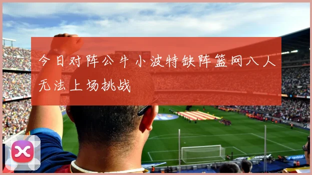 今日对阵公牛小波特缺阵篮网八人无法上场挑战
