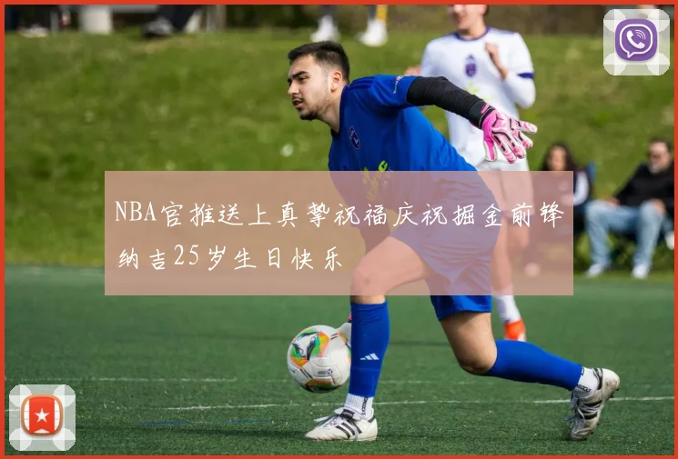 NBA官推送上真挚祝福庆祝掘金前锋纳吉25岁生日快乐