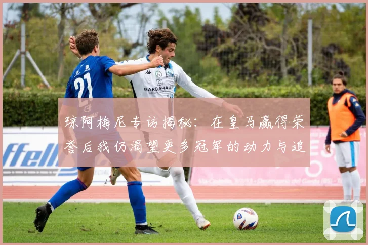 琼阿梅尼专访揭秘：在皇马赢得荣誉后我仍渴望更多冠军的动力与追求