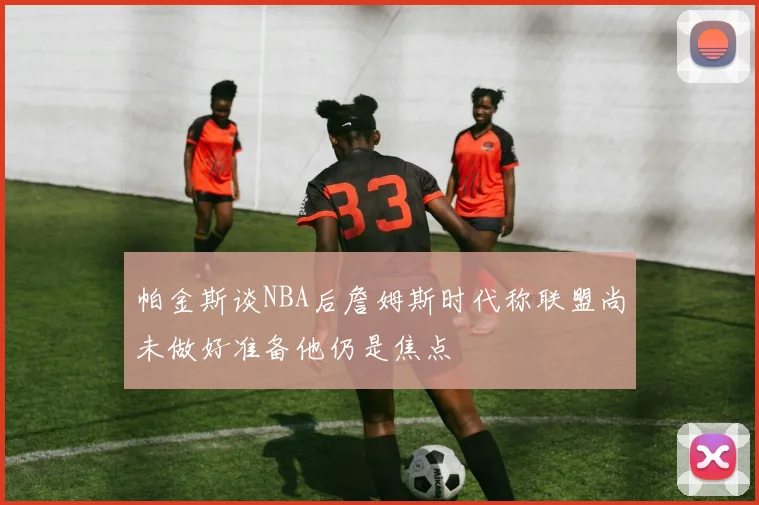 帕金斯谈NBA后詹姆斯时代称联盟尚未做好准备他仍是焦点