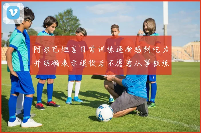 阿尔巴坦言日常训练逐渐感到吃力并明确表示退役后不愿意从事教练工作