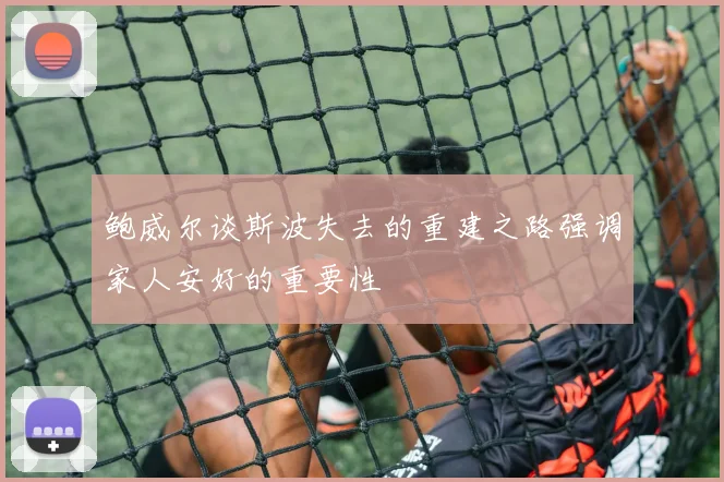 鲍威尔谈斯波失去的重建之路强调家人安好的重要性