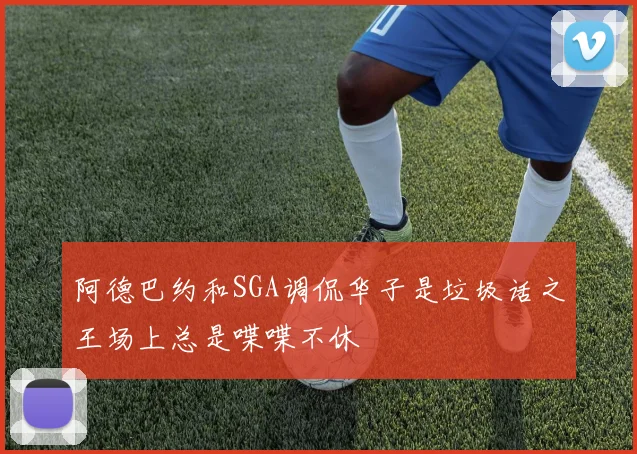 阿德巴约和SGA调侃华子是垃圾话之王场上总是喋喋不休