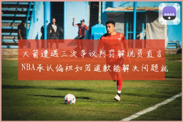 火箭遭遇三次争议判罚解说员直言NBA承认偏袒如若道歉能解决问题就好了