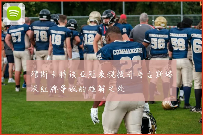 穆斯卡特谈亚冠表现提升与古斯塔沃红牌争议的难解之处