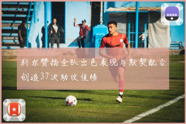 科尔赞扬全队出色表现与默契配合创造37次助攻佳绩