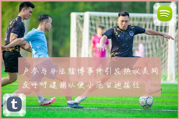 卢参与非法赌博事件引发热议美网友呼吁逮捕以便小范甘迪接任
