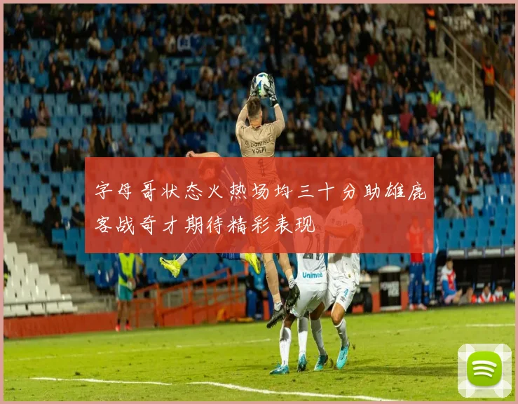 字母哥状态火热场均三十分助雄鹿客战奇才期待精彩表现
