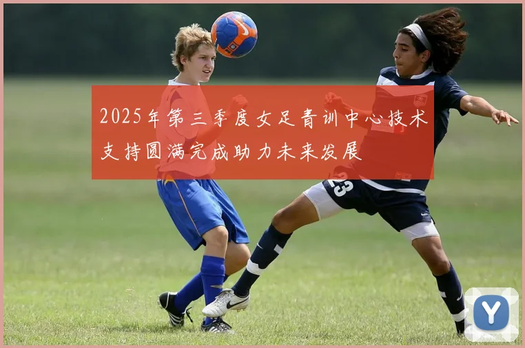 2025年第三季度女足青训中心技术支持圆满完成助力未来发展