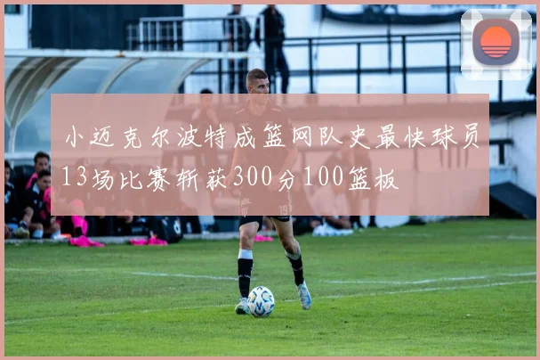 小迈克尔波特成篮网队史最快球员13场比赛斩获300分100篮板