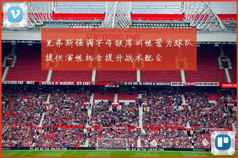 里弗斯强调字母缺席训练营为球队提供演练机会提升战术配合