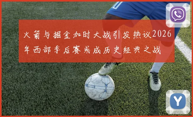 火箭与掘金加时大战引发热议2026年西部季后赛或成历史经典之战