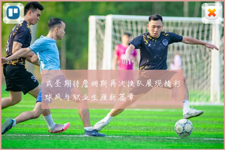 武圣期待詹姆斯再次换队展现精彩球风与职业生涯新篇章