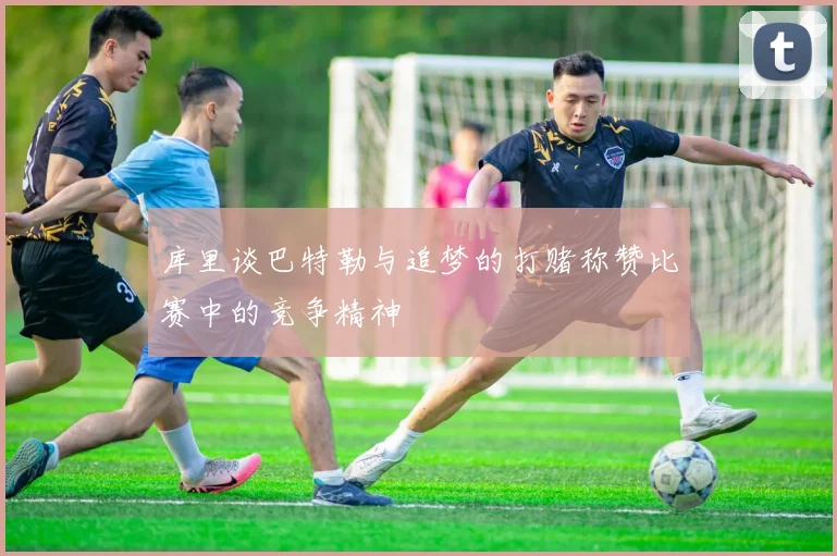 库里谈巴特勒与追梦的打赌称赞比赛中的竞争精神