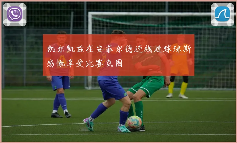 凯尔凯兹在安菲尔德连线进球琼斯感慨享受比赛氛围