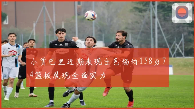 小贾巴里近期表现出色场均158分74篮板展现全面实力