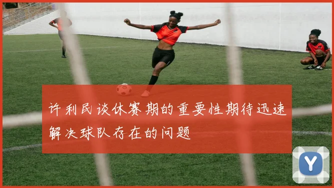 许利民谈休赛期的重要性期待迅速解决球队存在的问题