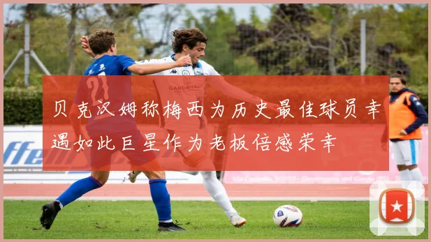 贝克汉姆称梅西为历史最佳球员幸遇如此巨星作为老板倍感荣幸