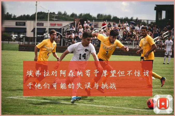 埃弗拉对阿森纳寄予厚望但不惊讶于他们可能的失误与挑战