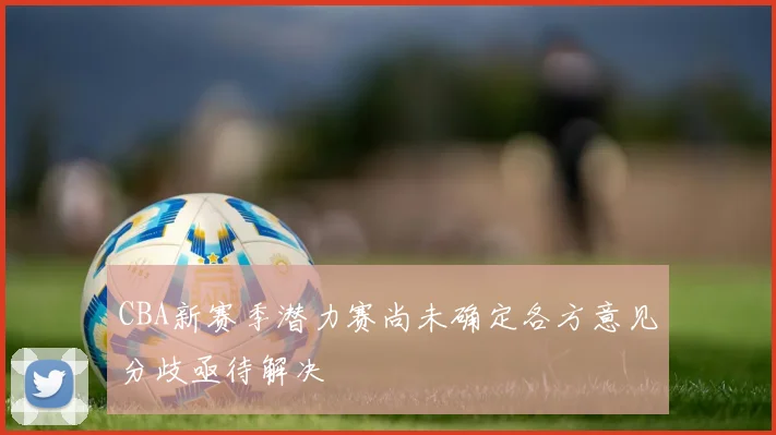 CBA新赛季潜力赛尚未确定各方意见分歧亟待解决