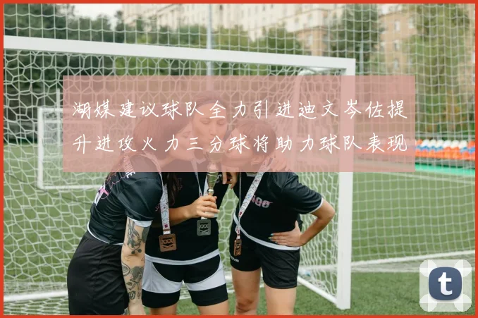 湖媒建议球队全力引进迪文岑佐提升进攻火力三分球将助力球队表现