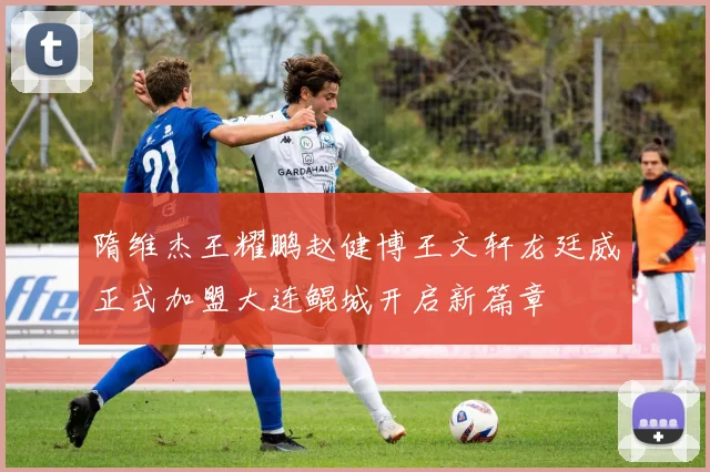 隋维杰王耀鹏赵健博王文轩龙廷威正式加盟大连鲲城开启新篇章