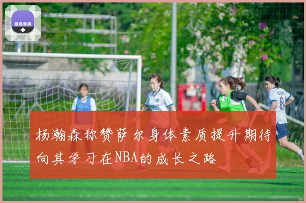 杨瀚森称赞萨尔身体素质提升期待向其学习在NBA的成长之路