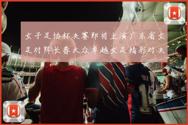 女子足协杯决赛即将上演广东省女足对阵长春大众卓越女足精彩对决在12月24日19点开启