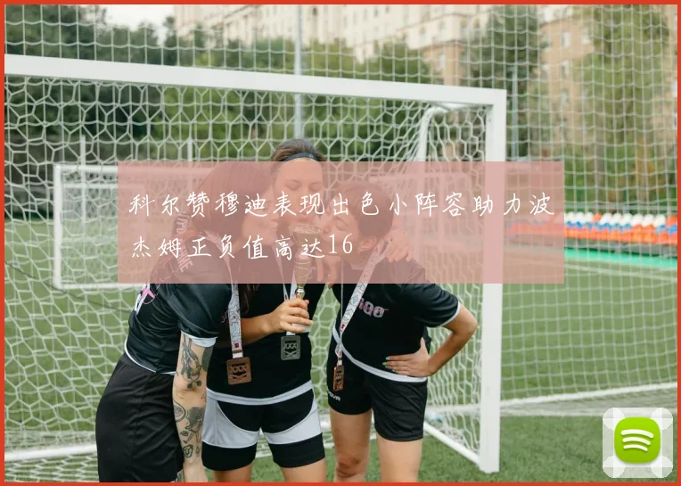 科尔赞穆迪表现出色小阵容助力波杰姆正负值高达16