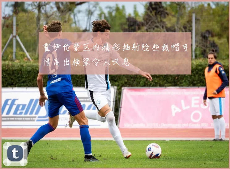 霍伊伦禁区内精彩抽射险些戴帽可惜高出横梁令人叹息
