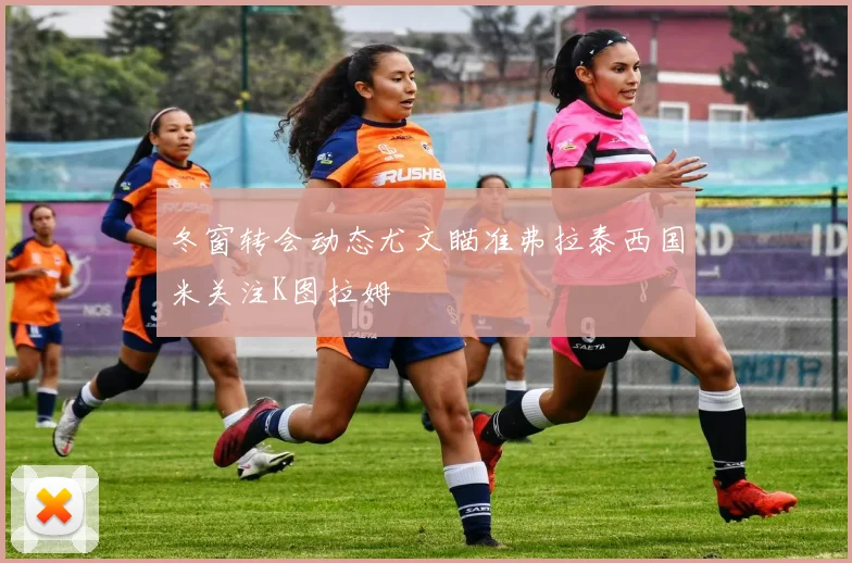 冬窗转会动态尤文瞄准弗拉泰西国米关注K图拉姆