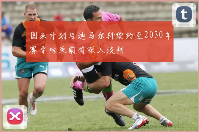 国米计划与迪马尔科续约至2030年赛季结束前将深入谈判
