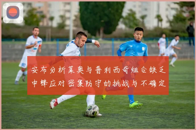 安布分析莱奥与普利西奇组合缺乏中锋应对密集防守的挑战与不确定性