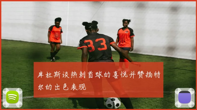 库杜斯谈热刺首球的喜悦并赞扬特尔的出色表现