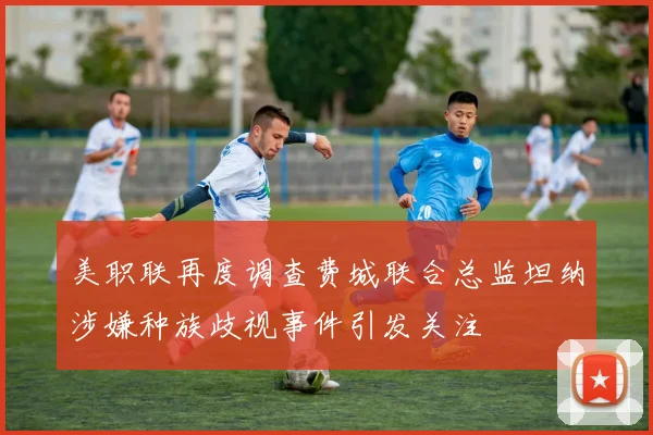 美职联再度调查费城联合总监坦纳涉嫌种族歧视事件引发关注