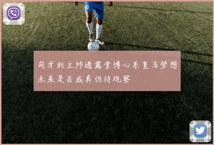 匈牙利主帅透露索博心系皇马梦想未来是否成真仍待观察