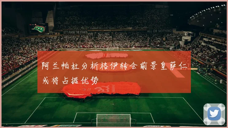 阿兰帕杜分析格伊转会前景皇萨仁或将占据优势