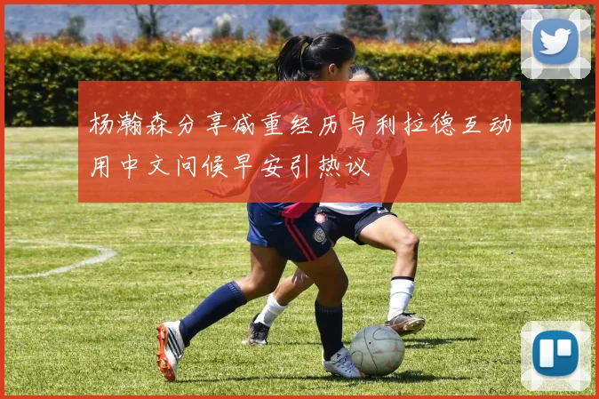 杨瀚森分享减重经历与利拉德互动用中文问候早安引热议