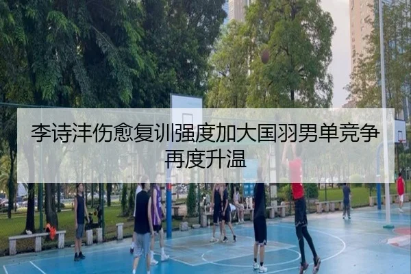 李诗沣伤愈复训强度加大国羽男单竞争再度升温 - ZOSPORTS